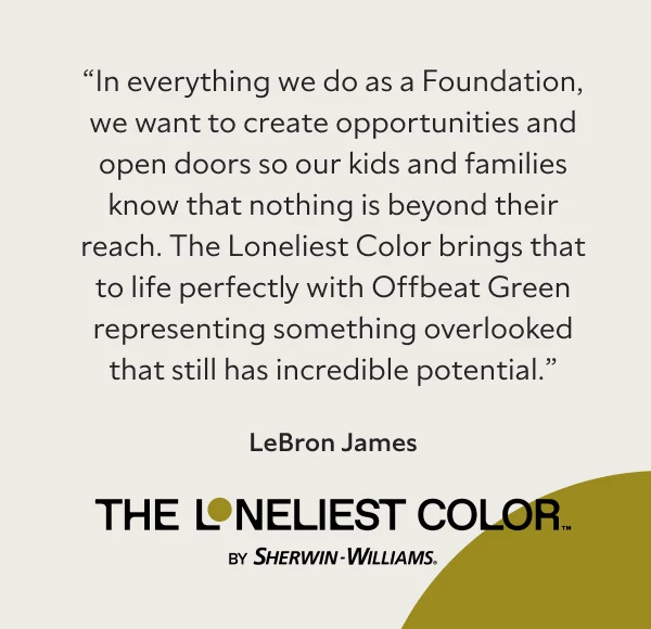 Quote: In everything we do as a Foundation, we want to create opportunities and open doors so our kids and families know that nothing is beyond their reach. The Loneliest Color brings that to life perfectly with Offbeat Green representing something overlooked that still has incredible potential. LeBron James.