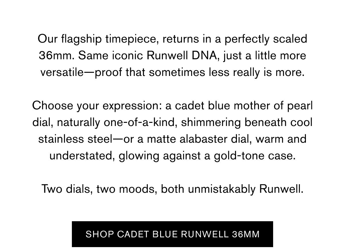 Our flagship timepiece, returns in a perfectly scaled 36mm. Same iconic Runwell DNA, just a little more versatile—proof that sometimes less really is more.  Choose your expression: a cadet blue mother of pearl dial, naturally one-of-a-kind, shimmering beneath cool stainless steel—or a matte alabaster dial, warm and understated, glowing against a gold-tone case.  Two dials, two moods, both unmistakably Runwell. | Shop Cadet blue runwell 36mm