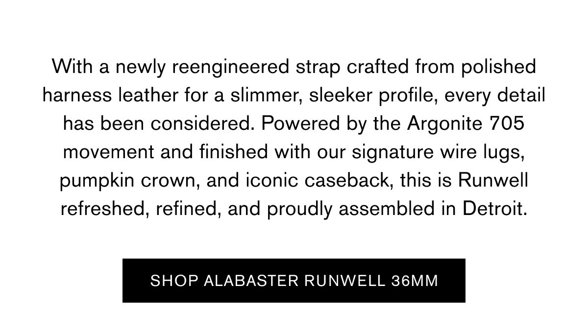 With a newly reengineered strap crafted from polished harness leather for a slimmer, sleeker profile, every detail has been considered. Powered by the Argonite 705 movement and finished with our signature wire lugs, pumpkin crown, and iconic caseback, this is Runwell refreshed, refined, and proudly assembled in Detroit. | SHOP ALABASTEER RUNWELL 36MM 