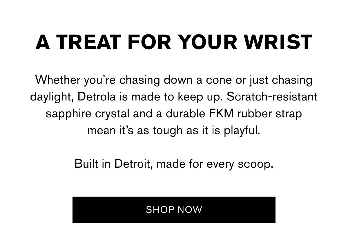 A TREAT FOR YOUR WRIST | Whether you’re chasing down a cone or just chasing daylight, Detrola is made to keep up. Scratch-resistant sapphire crystal and a durable FKM rubber strap mean it’s as tough as it is playful.  Built in Detroit, made for every scoop. | SHOP NOW