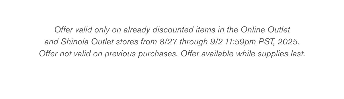 Offer valid only on already discounted items in the Online Outlet and Shinola Outlet stores from 8/27 through 9/2 11:59pm PST, 2025. Offer not valid on previous purchases. Offer available while supplies last.