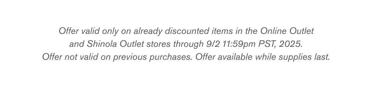 Offer valid only on already discounted items in the Online Outlet and Shinola Outlet stores through 9/2 11:59pm PST, 2025. Offer not valid on previous purchases. Offer available while supplies last.