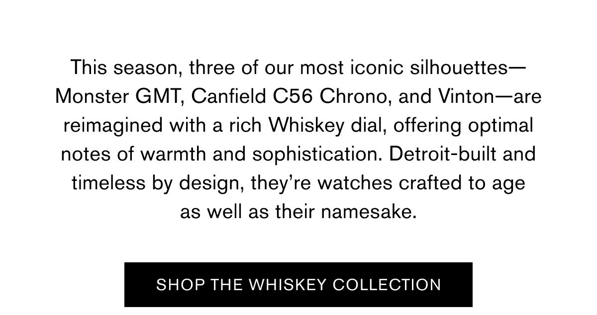 This season, three of our most iconic silhouettes—Monster GMT, Canfield C56 Chrono, and Vinton—are reimagined with a rich Whiskey dial, offering optimal notes of warmth and sophistication. Detroit-built and timeless by design, they’re watches crafted to age as well as their namesake. | SHOP THE WHISKEY COLLECTION