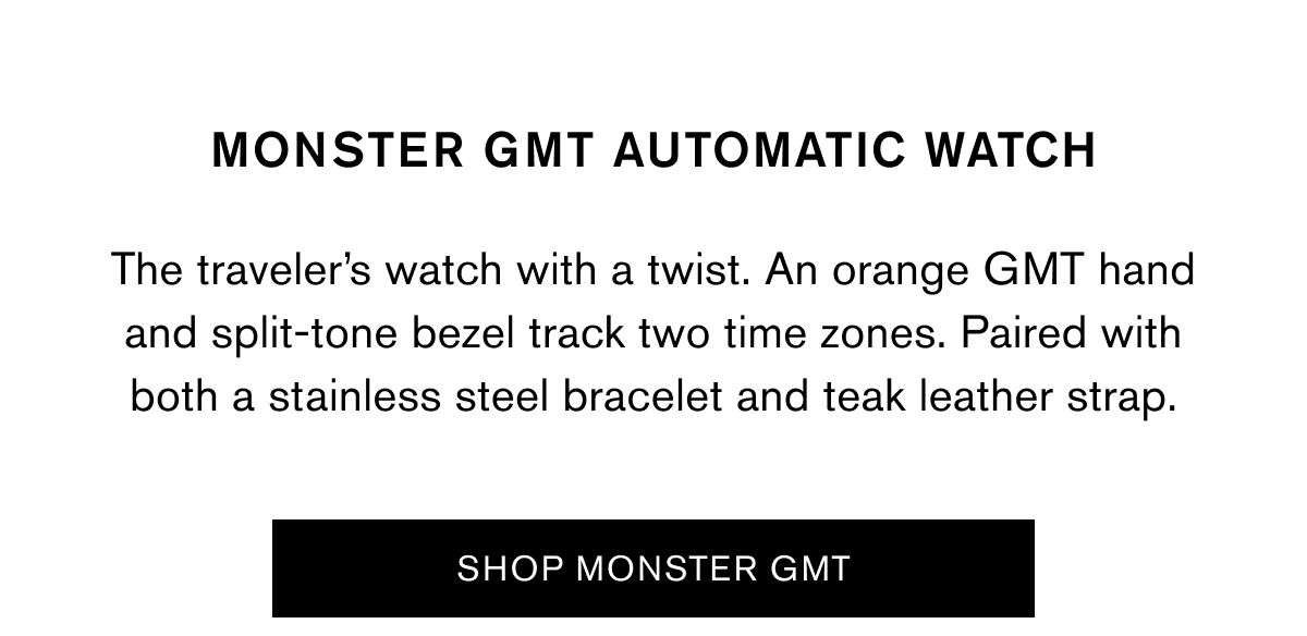 MONSTER GMT AUTOMATIC WATCH | The traveler’s watch with a twist. An orange GMT hand and split-tone bezel track two time zones. Paired with both a stainless steel bracelet and teak leather strap. | SHOP MONSTER GMT