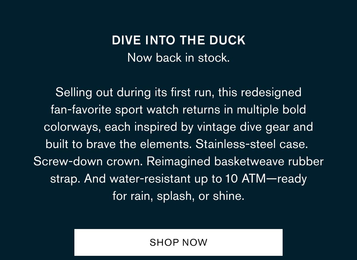 Dive into the Duck Now back in stock. Selling out during its first run, this redesigned fan-favorite sport watch returns in multiple bold colorways, each inspired by vintage dive gear and built to brave the elements. Stainless-steel case. Screw-down crown. Reimagined basketweave rubber strap. And water-resistant up to 10 ATM—ready for rain, splash, or shine.
