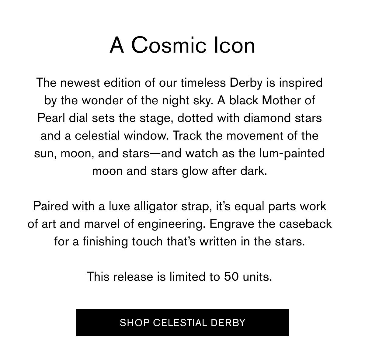 A Cosmic Icon  The newest edition of our timeless Derby is inspired by the wonder of the night sky. A black Mother of Pearl&nbsp;dial sets the stage, dotted with diamond stars and a celestial window. Track the movement of the sun, moon, and stars—and watch as the lum-painted moon and stars glow after dark.  Paired with a luxe alligator strap, it’s equal parts work of art and marvel of engineering. Engrave the caseback for a finishing touch that’s written in the stars.  This release is limited to 50 units.   SHOP CELESTIAL DERBY