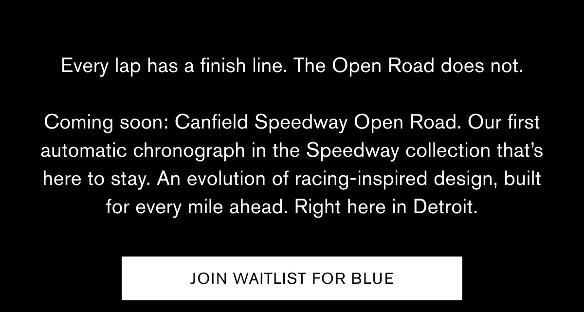 Every lap has a finish line. The Open Road does not.  Coming soon: Canfield Speedway Open Road. Our first automatic chronograph in the Speedway collection that’s here to stay. An evolution of racing-inspired design, built for every mile ahead. Right here in Detroit.   JOIN WAITLIST FOR BLUE