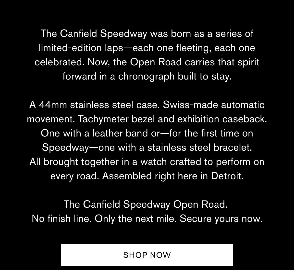 The Canfield Speedway was born as a series of limited-edition laps—each one fleeting, each one celebrated. Now, the Open Road carries that spirit forward in a chronograph built to stay.  A 44mm stainless steel case. Swiss-made automatic movement. Tachymeter bezel and exhibition caseback. One with a leather band or—for the first time on Speedway—one with a stainless steel bracelet. All brought together in a watch crafted to perform on every road. Assembled right here in Detroit.  The Canfield Speedway Open Road.  No finish line. Only the next mile. Secure yours now.  SHOP NOW