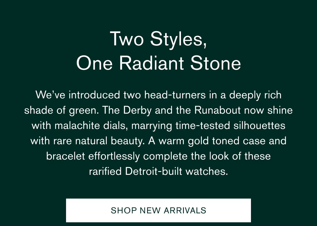 Two Styles, One Radiant Stone | We’ve introduced two head-turners in a deeply rich shade of green. The Derby and the Runabout now shine with malachite dials, marrying time-tested silhouettes with rare natural beauty. A warm gold toned case and bracelet effortlessly complete the look of these rarified&nbsp;Detroit-built watches. | SHOP NEW ARRIVALS