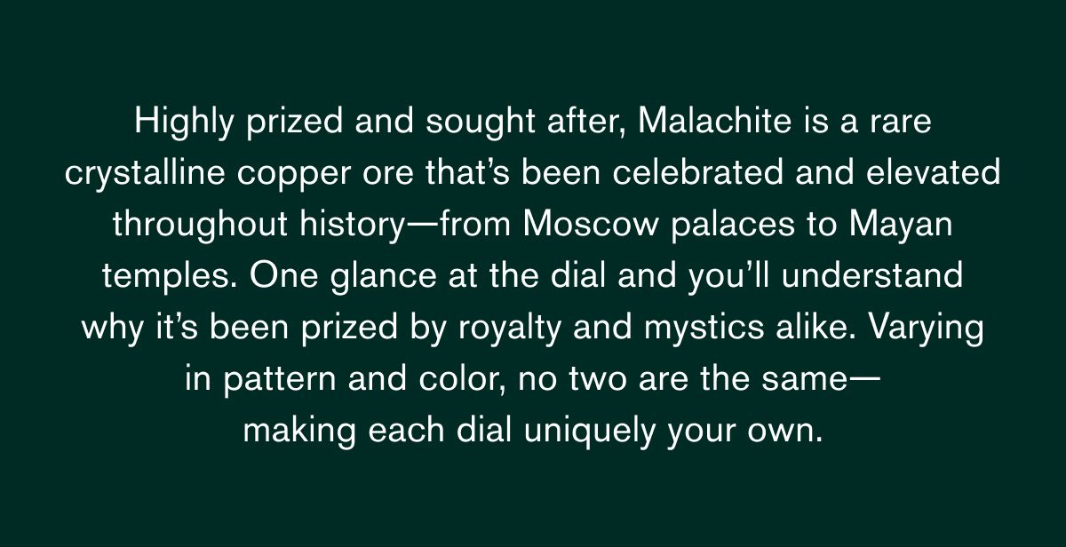 Highly prized and sought after,&nbsp;Malachite&nbsp;is a rare crystalline copper ore&nbsp;that’s&nbsp;been celebrated and elevated throughout history—from Moscow palaces to Mayan temples. One glance at the dial and&nbsp;you’ll&nbsp;understand why&nbsp;it’s&nbsp;been prized by royalty and mystics alike. Varying in pattern and color, no two are the same— making each dial uniquely your own.