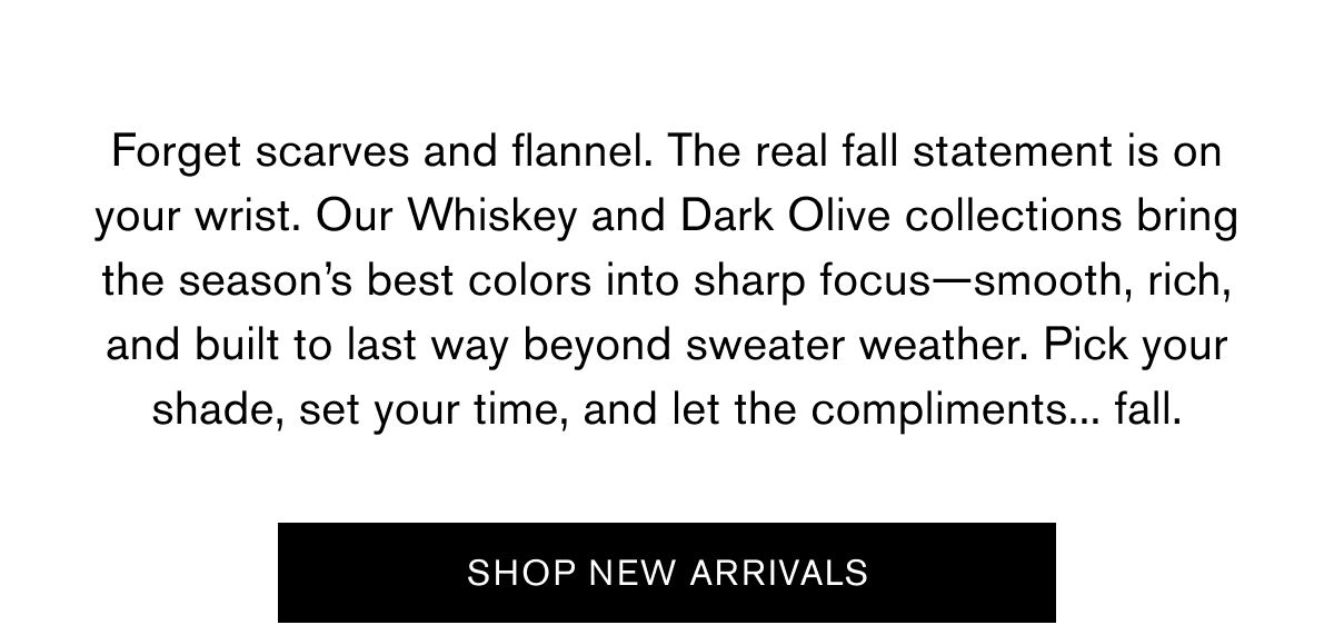 Forget scarves and flannel. The real fall statement is on your wrist. Our Whiskey and Dark Olive collections bring the season’s best colors into sharp focus—smooth, rich, and built to last way beyond sweater weather. Pick your shade, set your time, and let the compliments... fall. | SHOP NEW ARRIVALS