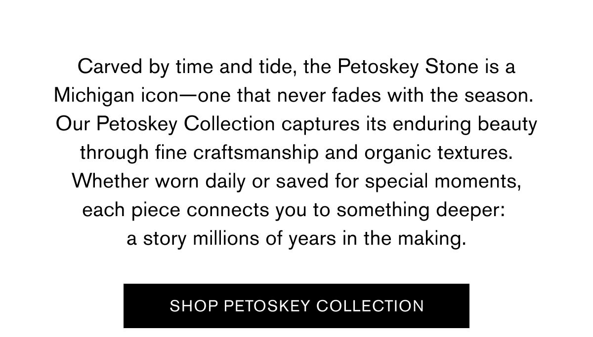 Carved by time and tide, the Petoskey Stone is a Michigan icon—one that never fades with the season. Our Petoskey Collection captures its enduring beauty through fine craftsmanship and organic textures. Whether worn daily or saved for special moments, each piece connects you to something deeper: a story millions of years in the making.  SHOP PETOSKEY COLLECTION