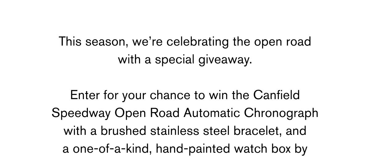 This season, we’re celebrating the open road with a special giveaway.  Enter for your chance to win the Canfield  Speedway Open Road Automatic Chronograph with a brushed stainless steel bracelet, and a one-of-a-kind, hand-painted watch box by 