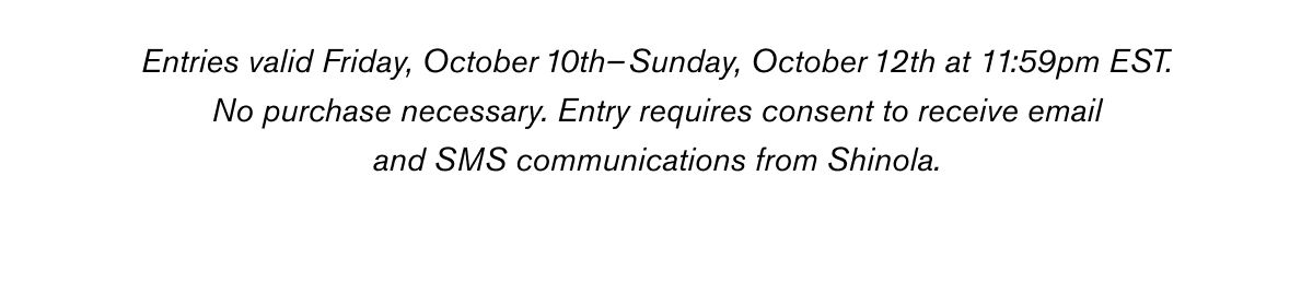 Entries valid Friday, October 10th –Sunday, October 12th at 11:59pm EST. No purchase necessary. Entry requires consent to receive email and SMS communications from Shinola. See additional terms and conditions here.