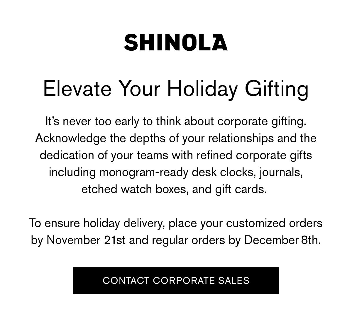 Elevate Your Holiday Gifting | It’s never too early to think about corporate gifting. Acknowledge the depths of your relationships and the dedication of your teams with refined corporate gifts including monogram-ready desk clocks, journals, etched watch boxes, and gift cards.   To ensure holiday delivery, place your customized orders by November 21st and regular orders by December 8th. | CONTACT CORPORATE SALES