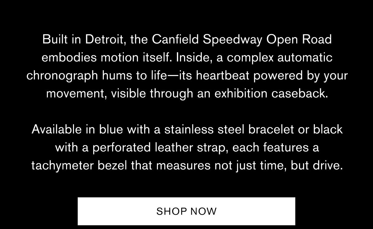 Built in Detroit, the Canfield Speedway Open Road embodies motion itself. Inside, a complex automatic chronograph hums to life—its heartbeat powered by your movement, visible through an exhibition caseback.  Available in blue with a stainless steel bracelet or black with a perforated leather strap, each features a tachymeter bezel that measures not just time, but drive. | SHOP NOW