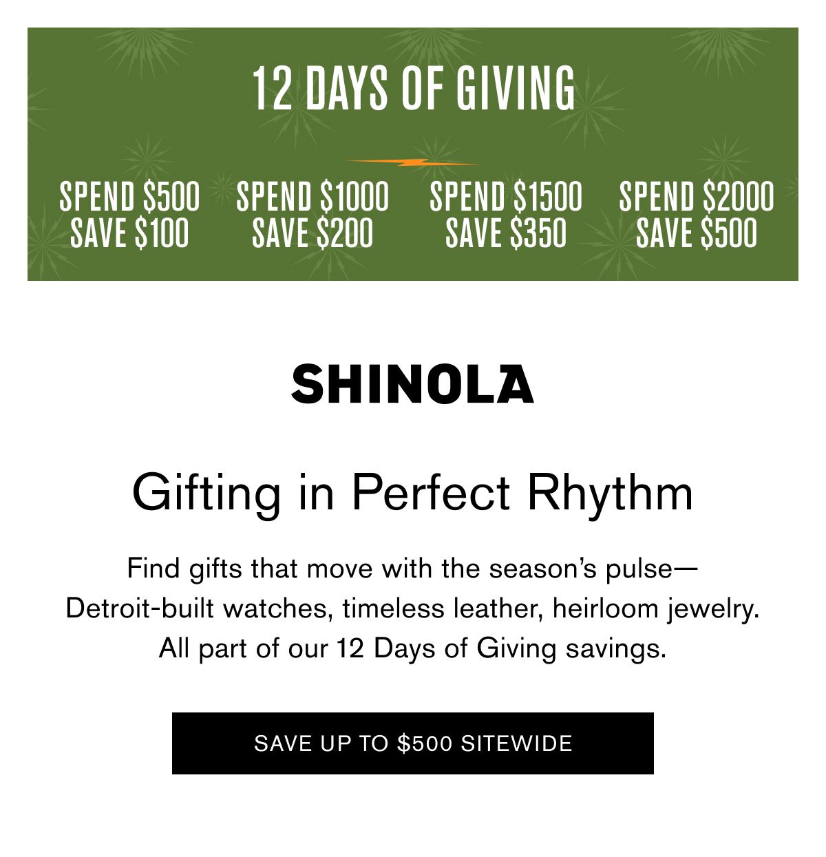 12 DAYS OF GIVING | SPEND $500 SAVE $100 SPEND $1000 SAVE $200 SPEND $1500 SAVE $350 SPEND $2000 SAVE $500 | Gifting in Perfect Rhythm | Find gifts that move with the season’s pulse— Detroit-built watches, timeless leather, heirloom jewelry. All part of our 12 Days of Giving savings. | SAVE UP TO $500 SITEWIDE