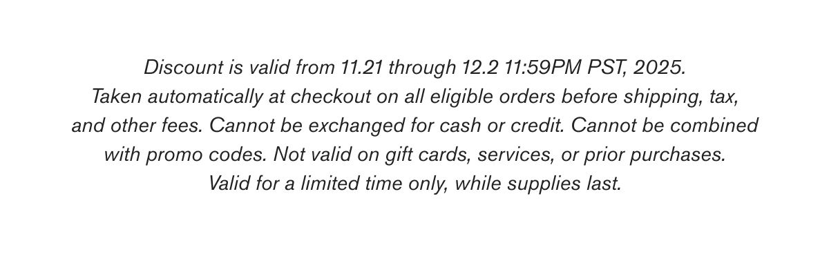 Discount is valid from 11.21 through 12.2 11:59PM PST, 2025. Taken automatically at checkout on all eligible orders before shipping, tax, and other fees. Cannot be exchanged for cash or credit. Cannot be combined with promo codes. Not valid on gift cards, services, or prior purchases. Valid for a limited time only, while supplies last.