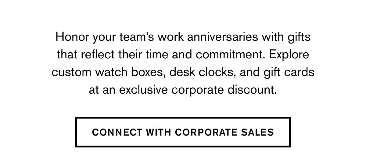 Honor your team’s work anniversaries with gifts that reflect their time and commitment. Explore custom watch boxes, desk clocks, and gift cards at an exclusive corporate discount. | CONNECT WITH CORPORATE SALES