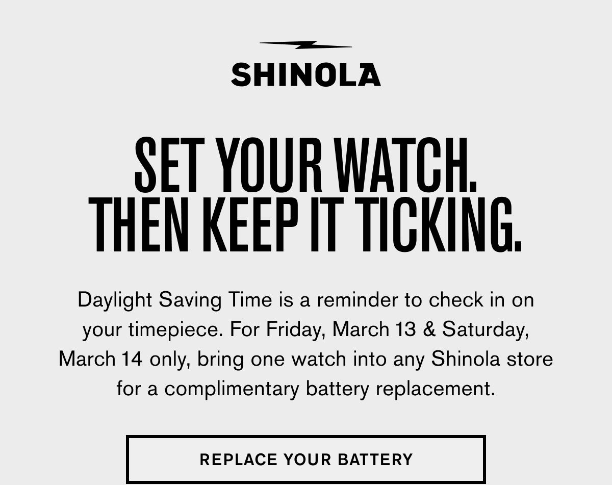 SET YOUR WATCH. THEN KEEP IT TICKING. | Daylight Saving Time is a reminder to check in on your timepiece. For Friday, March 13 & Saturday, March 14 only, bring one watch into any Shinola store for a complimentary battery replacement. | REPLACE YOUR BATTERY