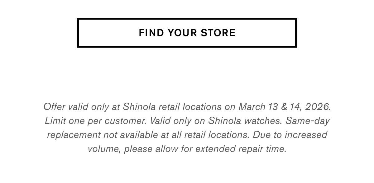 FIND YOUR STORE | Offer valid only at Shinola retail locations on March 13 & 14, 2026. Limit one per customer. Valid only on Shinola watches. Same-day replacement not available at all retail locations. Due to increased volume, please allow for extended repair time.