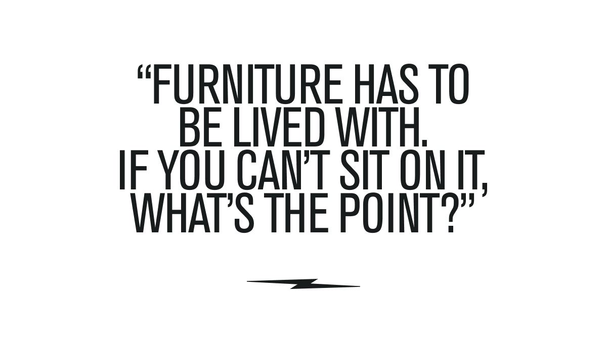 "FURNITURE HAS TO BE LIVED WITH. IF YOU CAN'T SIT ON IT, WHAT'S THE POINT?"