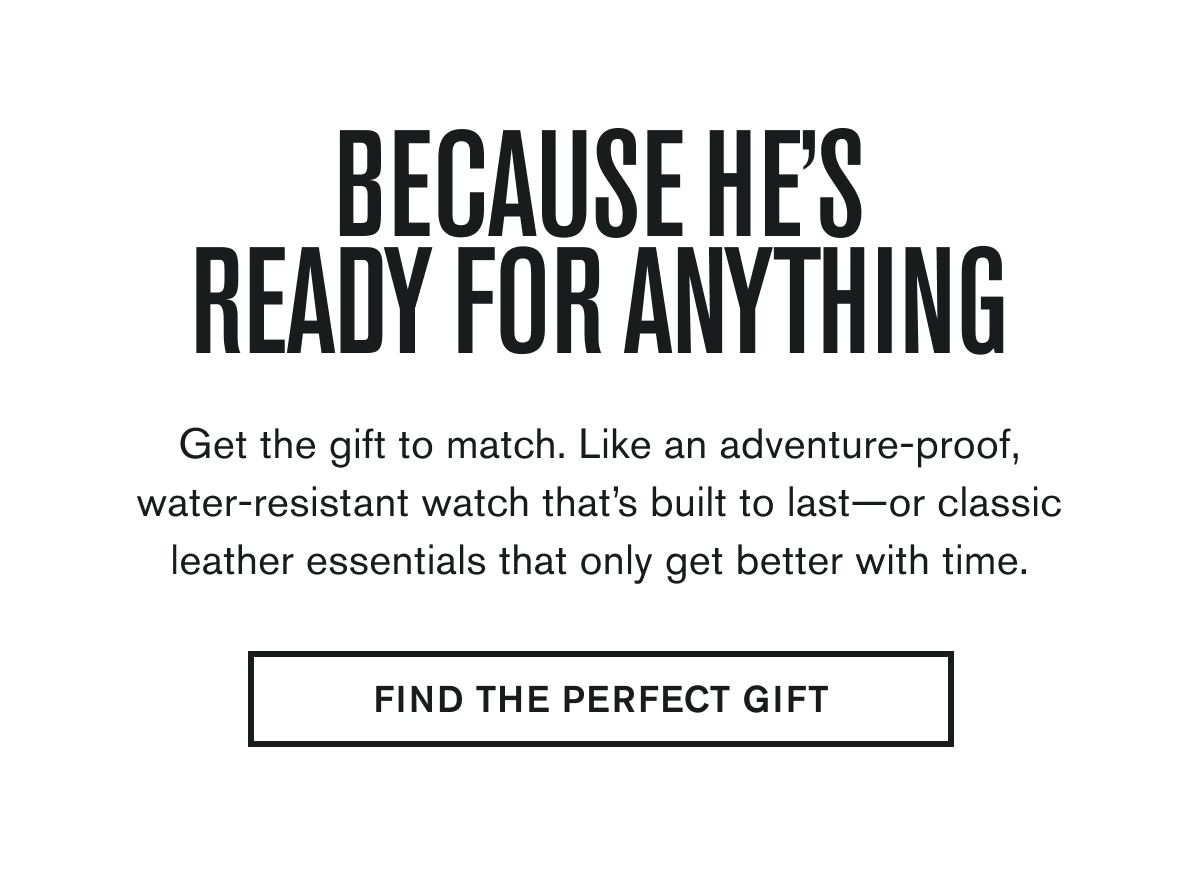 BECAUSE HE'S READY FOR ANYTHING | Get the gift to match. Like an adventure-proof, water-resistant watch that’s built to last—or classic leather essentials that only get better with time. | FIND THE PERFECT GIFT