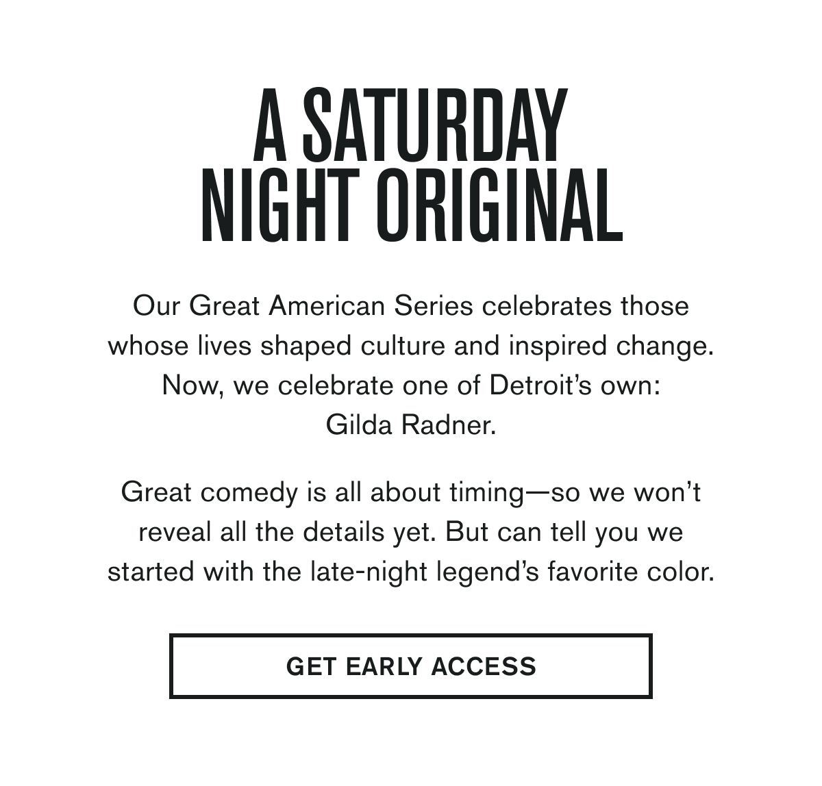 A SATURDAY NIGHT ORIGINAL | Our Great American Series celebrates those whose lives shaped culture and inspired change. Now, we celebrate one of Detroit’s own: Gilda Radner.  Great comedy is all about timing—so we won’t reveal all the details yet. But can tell you we started with the late-night legend’s favorite color. | GET EARLY ACCESS