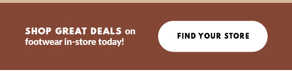 SHOP GREAT DEALS on footwear in-store today! FIND YOUR STORE