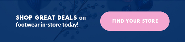 SHOP GREAT DEALS on footwear in-store today! FIND YOUR STORE