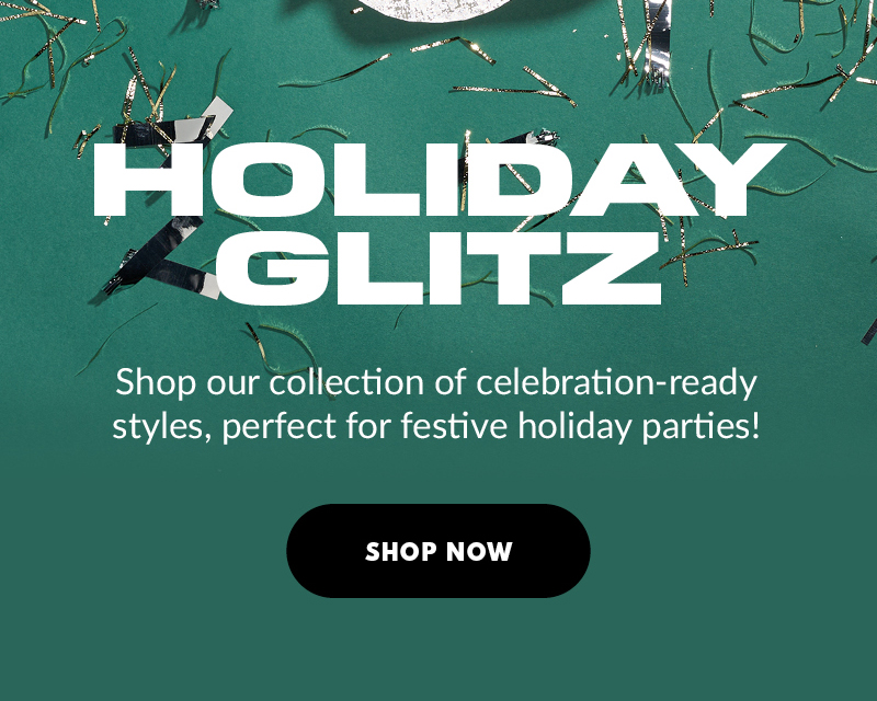 HOLIDAY GLITZ Shop our collection of celebration-ready styles, perfect for festive holiday parties! SHOP NOW