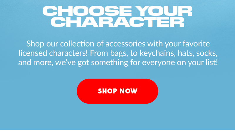 CHOOSE YOUR CHARACTER Shop our collection of accessories with your favorite licensed characters! From bags, to keychains, hats, socks, and more, we've got something for everyone on your list! SHOP NOW