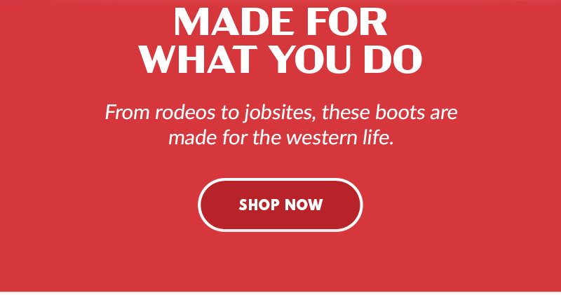 MADE FOR WHAT YOU DO From rodeos to jobsites, these boots are made for western life. SHOP NOW