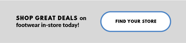 SHOP GREAT DEALS on footwear in-store today! FIND YOUR STORE