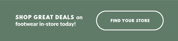 SHOP GREAT DEALS on footwear in-store today! FIND YOUR STORE