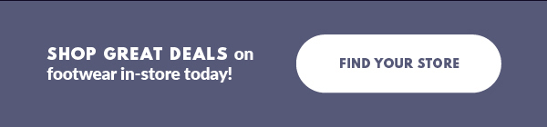 SHOP GREAT DEALS on footwear in-store today! FIND YOUR STORE