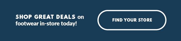 SHOP GREAT DEALS on footwear in-store today! FIND YOUR STORE
