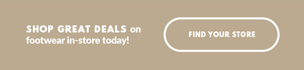SHOP GREAT DEALS on footwear in-store today! FIND YOUR STORE