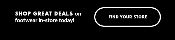 SHOP GREAT DEALS on footwear in-store today! FIND YOUR STORE