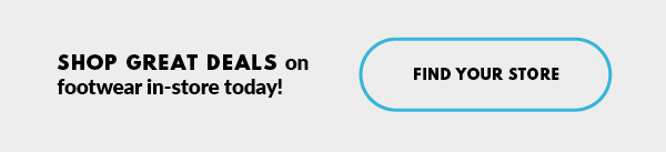 SHOP GREAT DEALS on footwear in-store today! FIND YOUR STORE