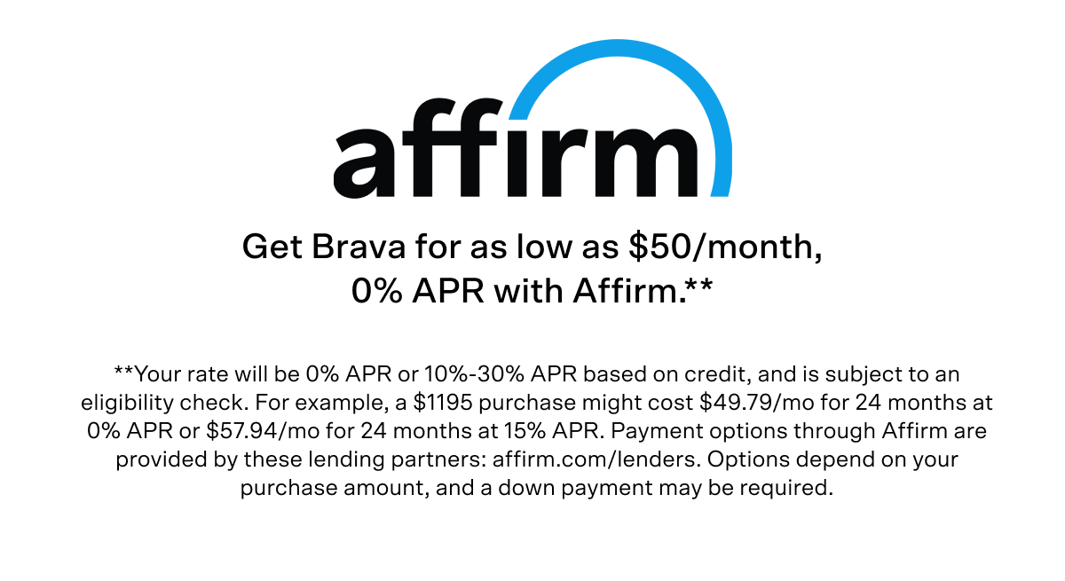 Get Brava for as low as $50/month, 0% APR with Affirm. Terms: Your rate will be 0% APR or 10%-30% APR based on credit, and is subject to an eligibility check. For example, a $1195 purchase might cost $49.79/mo for 24 months at 0% APR or $57.94/mo for 24 months at 15% APR. Payment options through Affirm are provided by these lending partners: affirm.com/lenders. Options depend on your purchase amount, and a down payment may be required.