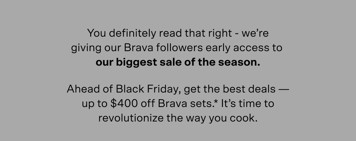 You definitely read that right – we're giving our Brava followers early access to our biggest sale of the season. Ahead of Black Friday, get the best deals — up to $400 off Brava sets (terms below). It's time to revolutionize the way you cook.