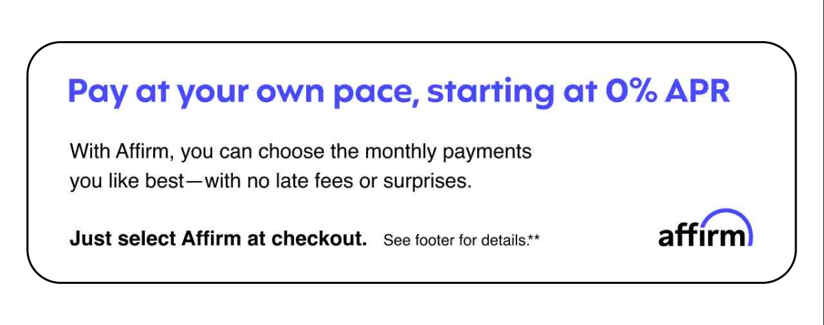 Pay at your own pace, starting at 0% APR. With Affirm, you can choose the monthly payments you like best—with no late fees or surprised. Just select Affirm at checkout. See footer for details.