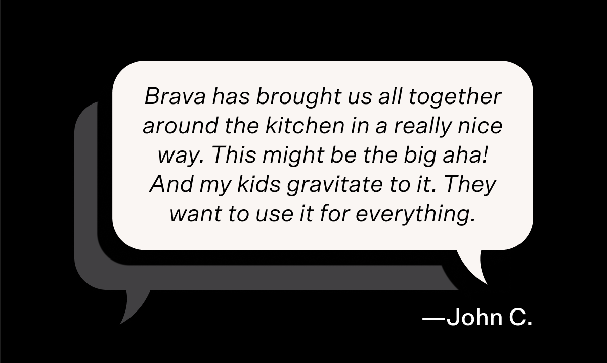 "Brava has brought us all together around the kitchen in a really nice way. This might be the big aha! And my kids gravitate to it. They want to use it for everything," says John C.