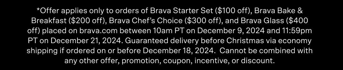 *Offer applies only to orders of Brava Starter Set ($100 off), Brava Bake & Breakfast ($200 off), Brava Chef’s Choice ($300 off), and Brava Glass ($400 off) placed on brava.com between 10am PT on December 7, 2023 and 10am PT on December 20, 2023. Free shipping offer applies to shipments within the continental United States. UPS limited guarantee of delivery before Christmas if ordered via Express 2 Business Days ONLY between December 19, 2023 and December 20, 2023 at 8 am PT. Cannot be combined with any other offer, promotion, coupon, incentive, or discount.
