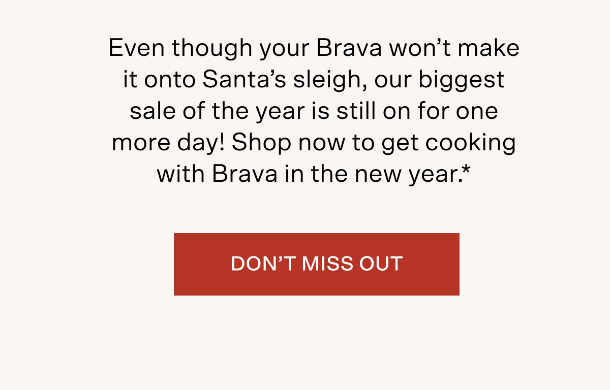 Even though your Brava won't make it onto Santa's sleigh, our biggest sale of the year is still on for one more day! Shop now to get cooking with Brava in the new year*