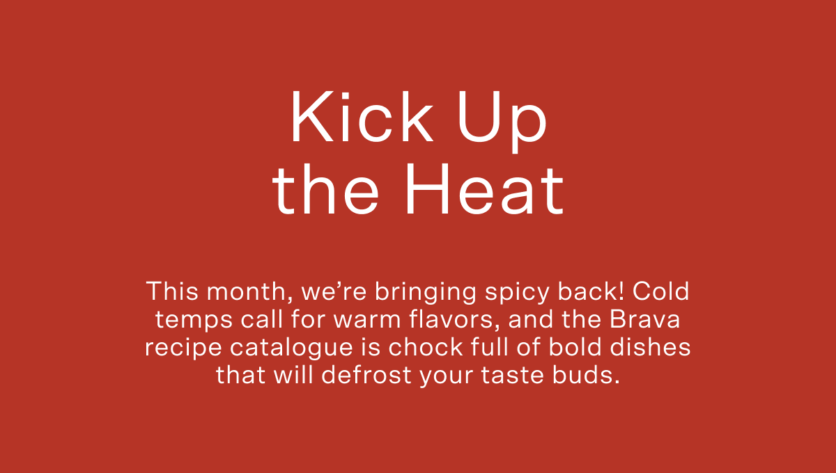 Kick up the heat! This month, we're bringing spicy back! Cold temps call for warm flavors, and the Brava recipe catalogue is chock full of bold dishes that will defrost your taste buds.