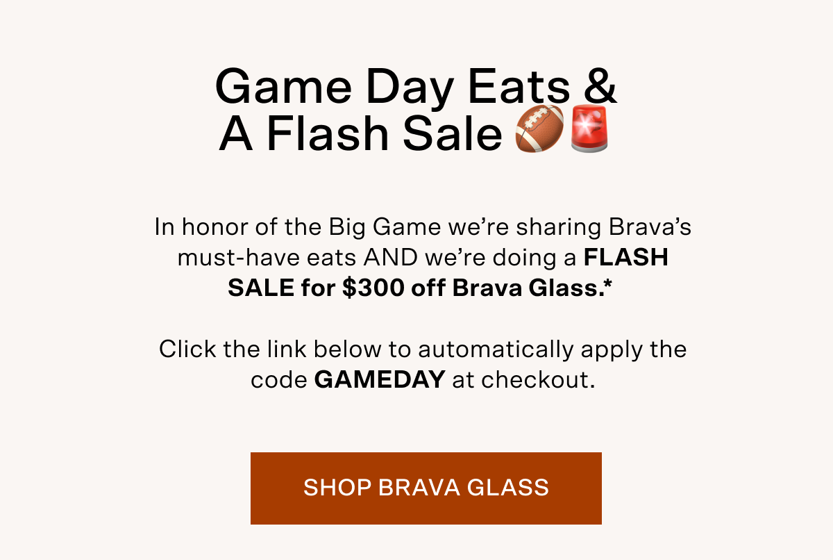 In honor of the Big Game we’re sharing Brava’s must-have eats AND we’re doing a FLASH SALE for $300 off Brava Glass*.   Click the link below to automatically apply the code: GAMEDAY at checkout.