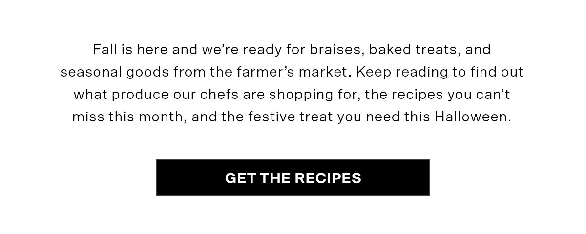 Fall is here and we’re ready for braises, baked treats, and seasonal goods from the farmer’s market. Keep reading to find out what produce our chefs are shopping for, the recipes you can’t miss this month, and the festive treat you need this Halloween.