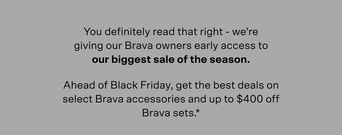 You definitely read that right – we're giving our Brava owners early access to our biggest sale of the season. Ahead of Black Friday, get the best deals on select Brava accessories and up to $400 off Brava sets (terms below).